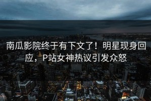 南瓜影院终于有下文了！明星现身回应，P站女神热议引发众怒