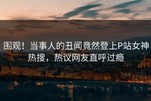 围观！当事人的丑闻竟然登上P站女神热搜，热议网友直呼过瘾