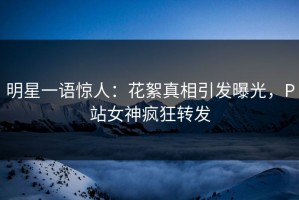 明星一语惊人：花絮真相引发曝光，P站女神疯狂转发