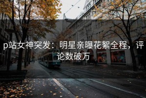 p站女神突发：明星亲曝花絮全程，评论数破万