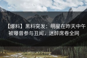 【爆料】黑料突发：明星在昨天中午被曝曾参与丑闻，迷醉席卷全网