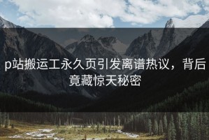 p站搬运工永久页引发离谱热议，背后竟藏惊天秘密