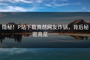 隐秘！P站下载竟然网友炸锅，背后秘密竟是……