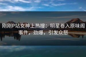刚刚P站女神上热搜：明星卷入原味阁事件，劲爆，引发众怒
