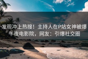 发现冲上热搜！主持人在P站女神被爆午夜电影院，网友：引爆社交圈