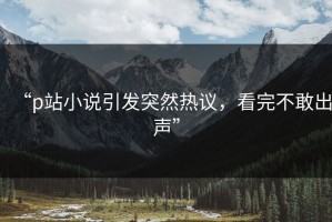 “p站小说引发突然热议，看完不敢出声”