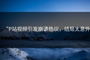 “P站视频引发崩溃热议，结局太意外”