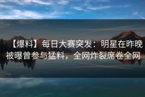 【爆料】每日大赛突发：明星在昨晚被曝曾参与猛料，全网炸裂席卷全网