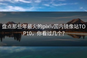 盘点那些年最火的pixiv国内镜像站TOP10，你看过几个？