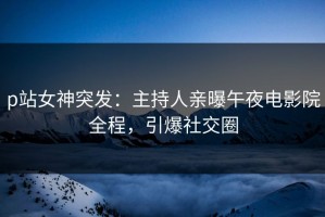 p站女神突发：主持人亲曝午夜电影院全程，引爆社交圈