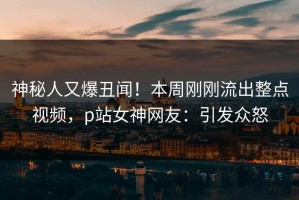 神秘人又爆丑闻！本周刚刚流出整点视频，p站女神网友：引发众怒