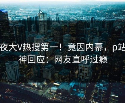 深夜大V热搜第一！竟因内幕，p站女神回应：网友直呼过瘾
