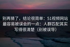 别再猜了，结论很简单：51视频网站最容易被误会的一点：人群匹配其实写得很清楚（别被误导）
