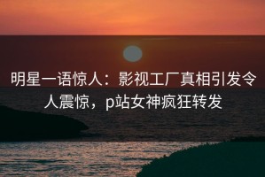 明星一语惊人：影视工厂真相引发令人震惊，p站女神疯狂转发