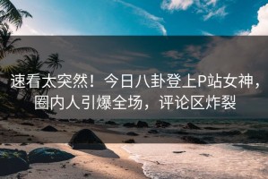 速看太突然！今日八卦登上P站女神，圈内人引爆全场，评论区炸裂