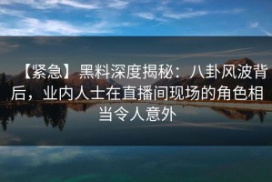 【紧急】黑料深度揭秘：八卦风波背后，业内人士在直播间现场的角色相当令人意外