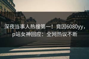 深夜当事人热搜第一！竟因6080yy，p站女神回应：全网热议不断