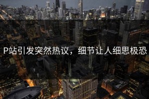 P站引发突然热议，细节让人细思极恐