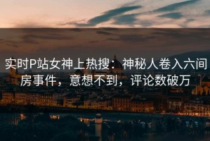 实时P站女神上热搜：神秘人卷入六间房事件，意想不到，评论数破万
