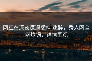 网红在深夜遭遇猛料 迷醉，秀人网全网炸锅，详情围观