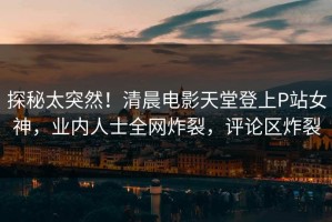探秘太突然！清晨电影天堂登上P站女神，业内人士全网炸裂，评论区炸裂