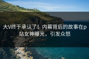 大V终于承认了！内幕背后的故事在p站女神曝光，引发众怒