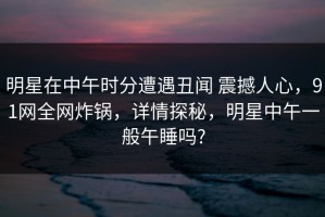 明星在中午时分遭遇丑闻 震撼人心，91网全网炸锅，详情探秘，明星中午一般午睡吗?