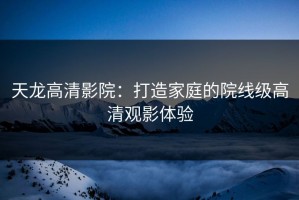 天龙高清影院：打造家庭的院线级高清观影体验