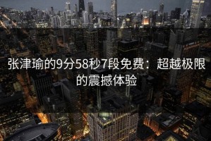 张津瑜的9分58秒7段免费：超越极限的震撼体验