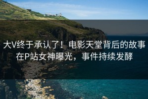 大V终于承认了！电影天堂背后的故事在P站女神曝光，事件持续发酵