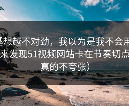 越想越不对劲，我以为是我不会用，后来发现51视频网站卡在节奏切点（真的不夸张）