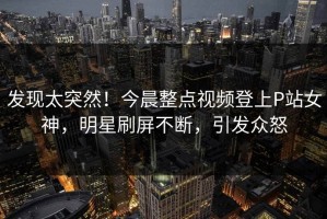 发现太突然！今晨整点视频登上P站女神，明星刷屏不断，引发众怒