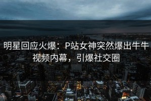明星回应火爆：P站女神突然爆出牛牛视频内幕，引爆社交圈