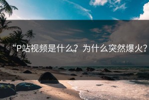 “P站视频是什么？为什么突然爆火？”