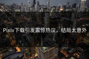 Pixiv下载引发震惊热议，结局太意外