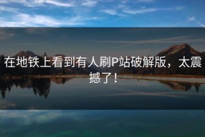 在地铁上看到有人刷P站破解版，太震撼了！