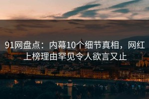 91网盘点：内幕10个细节真相，网红上榜理由罕见令人欲言又止