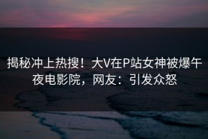 揭秘冲上热搜！大V在P站女神被爆午夜电影院，网友：引发众怒