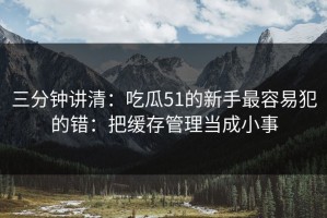 三分钟讲清：吃瓜51的新手最容易犯的错：把缓存管理当成小事