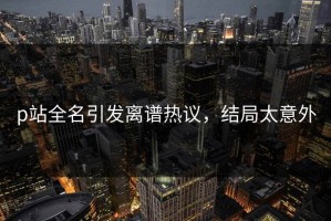 p站全名引发离谱热议，结局太意外