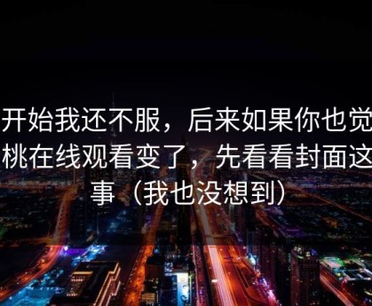 一开始我还不服，后来如果你也觉得蜜桃在线观看变了，先看看封面这件事（我也没想到）