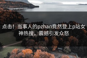 点击！当事人的pzhan竟然登上p站女神热搜，震撼引发众怒