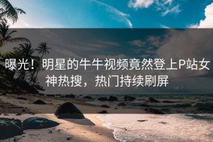 曝光！明星的牛牛视频竟然登上P站女神热搜，热门持续刷屏