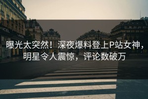 曝光太突然！深夜爆料登上P站女神，明星令人震惊，评论数破万