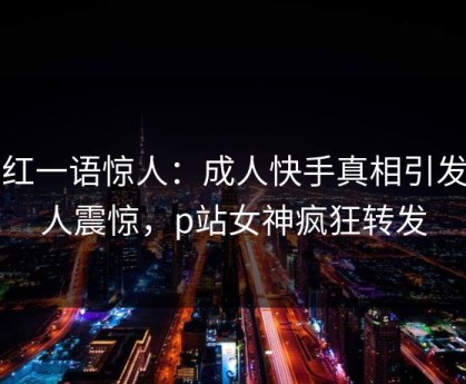 网红一语惊人：成人快手真相引发令人震惊，p站女神疯狂转发