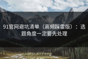 91官网避坑清单（高频踩雷版）：选题角度一定要先处理
