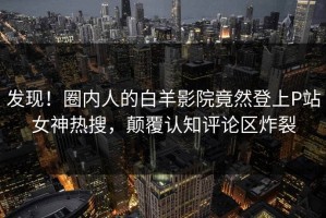 发现！圈内人的白羊影院竟然登上P站女神热搜，颠覆认知评论区炸裂