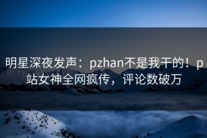 明星深夜发声：pzhan不是我干的！p站女神全网疯传，评论数破万