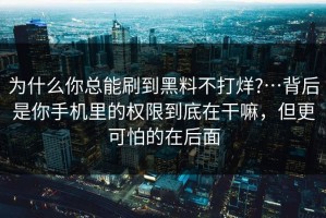 为什么你总能刷到黑料不打烊?…背后是你手机里的权限到底在干嘛，但更可怕的在后面
