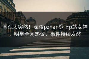 围观太突然！深夜pzhan登上p站女神，明星全网热议，事件持续发酵